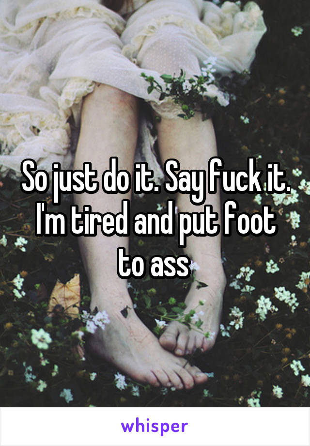 So just do it. Say fuck it. I'm tired and put foot to ass 