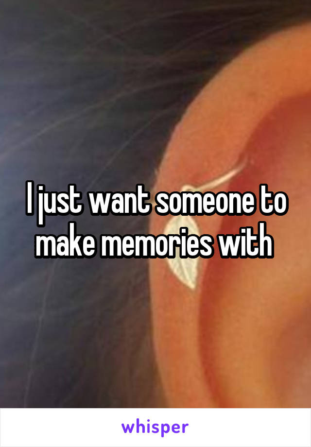 I just want someone to make memories with 