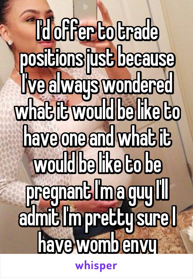 I'd offer to trade positions just because I've always wondered what it would be like to have one and what it would be like to be pregnant I'm a guy I'll admit I'm pretty sure I have womb envy