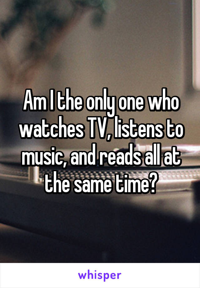 Am I the only one who watches TV, listens to music, and reads all at the same time?