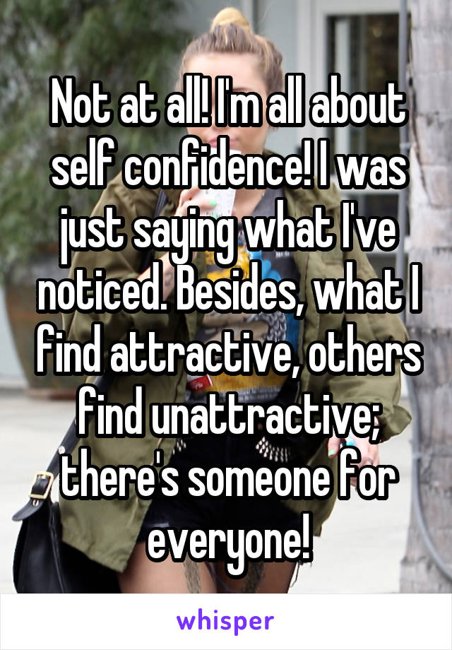 Not at all! I'm all about self confidence! I was just saying what I've noticed. Besides, what I find attractive, others find unattractive; there's someone for everyone!