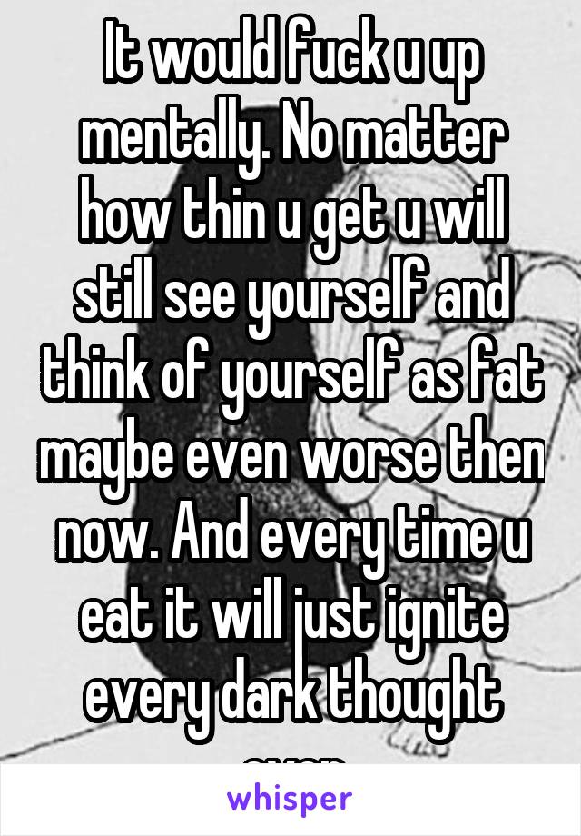 It would fuck u up mentally. No matter how thin u get u will still see yourself and think of yourself as fat maybe even worse then now. And every time u eat it will just ignite every dark thought ever