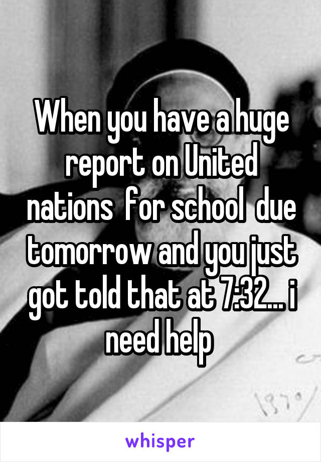 When you have a huge report on United nations  for school  due tomorrow and you just got told that at 7:32... i need help 