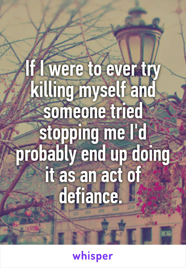 If I were to ever try killing myself and someone tried stopping me I'd probably end up doing it as an act of defiance. 