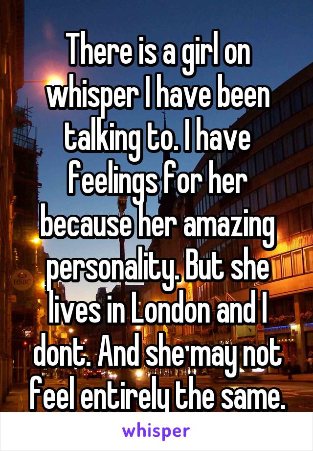 There is a girl on whisper I have been talking to. I have feelings for her because her amazing personality. But she lives in London and I dont. And she may not feel entirely the same.