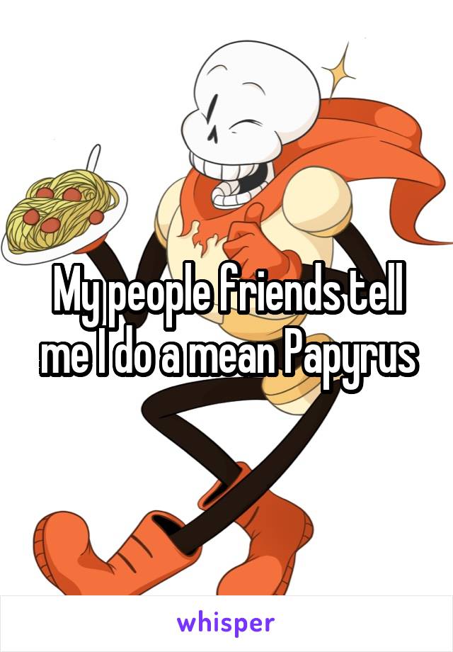 My people friends tell me I do a mean Papyrus
