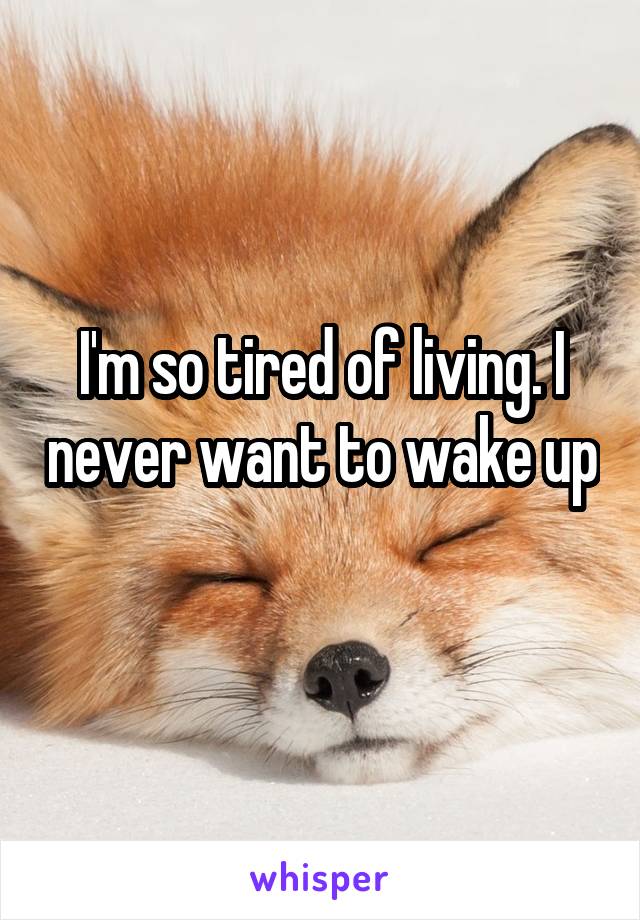 I'm so tired of living. I never want to wake up 