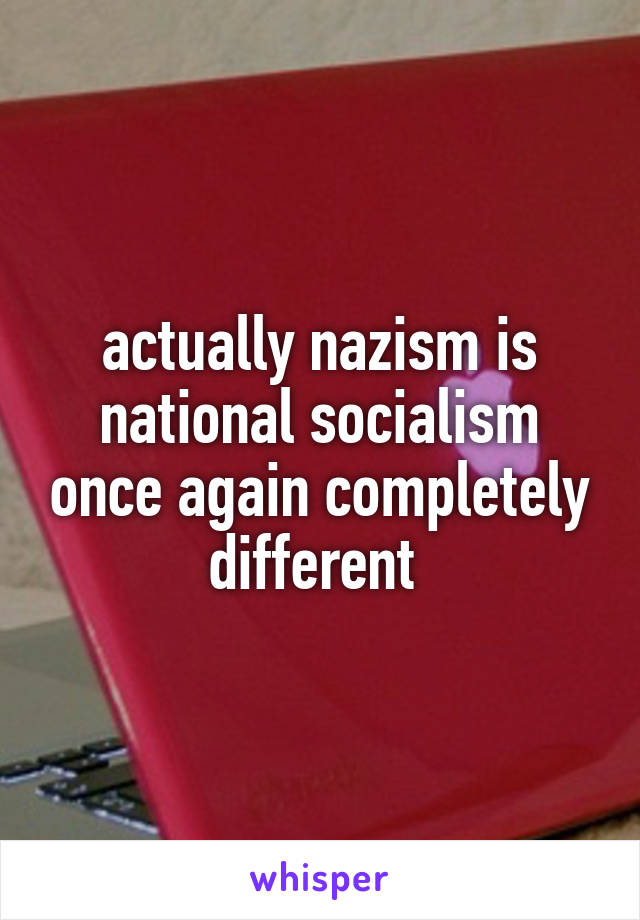 actually nazism is national socialism once again completely different 