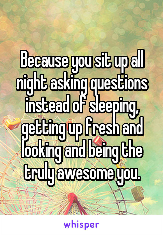 Because you sit up all night asking questions instead of sleeping, getting up fresh and looking and being the truly awesome you.