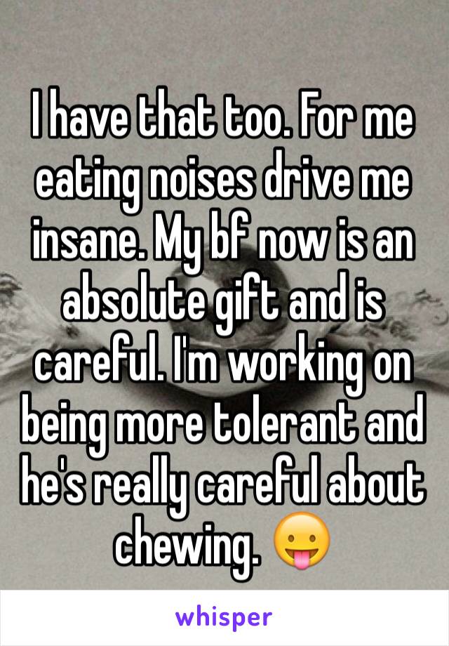 I have that too. For me eating noises drive me insane. My bf now is an absolute gift and is careful. I'm working on being more tolerant and he's really careful about chewing. 😛