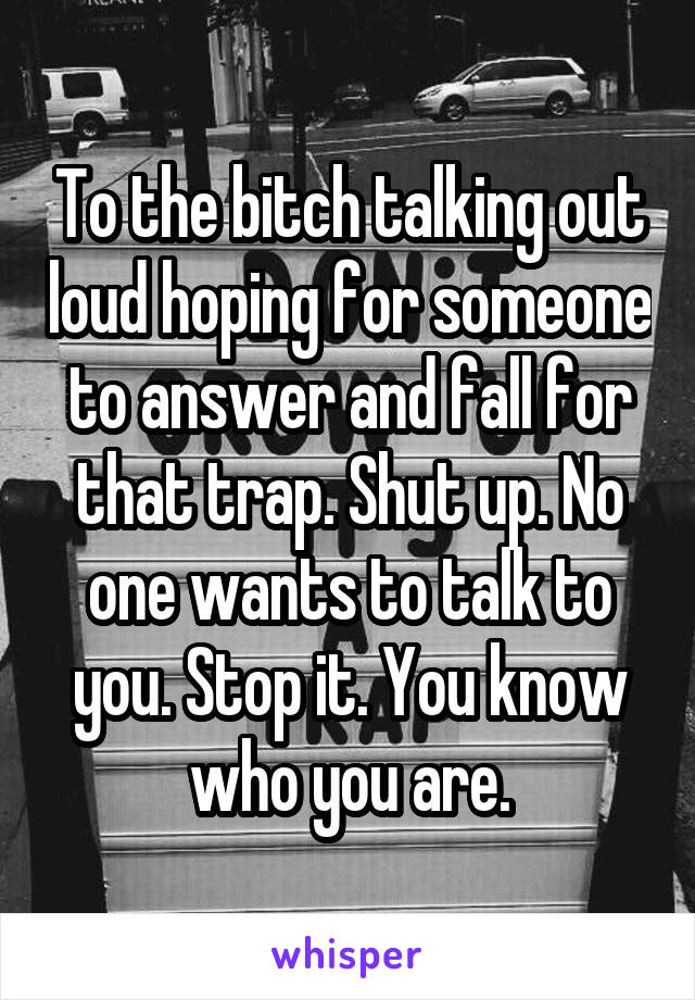 To the bitch talking out loud hoping for someone to answer and fall for that trap. Shut up. No one wants to talk to you. Stop it. You know who you are.