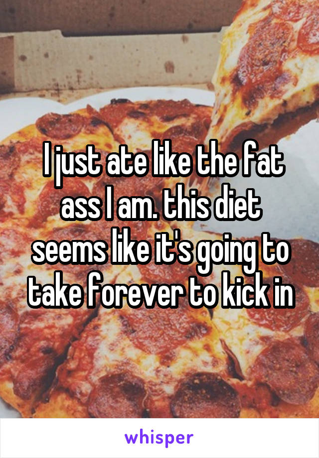  I just ate like the fat ass I am. this diet seems like it's going to take forever to kick in