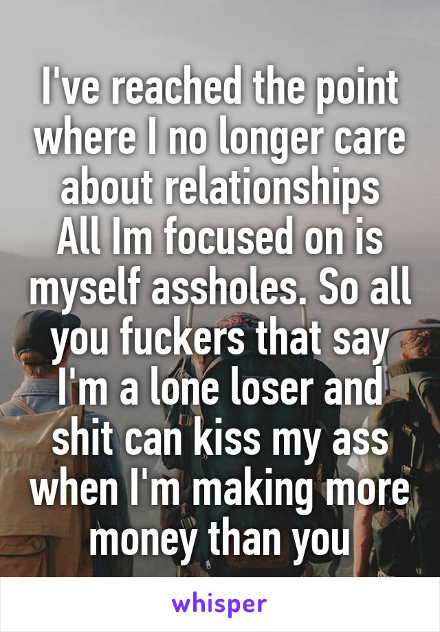 I've reached the point where I no longer care about relationships
All Im focused on is myself assholes. So all you fuckers that say I'm a lone loser and shit can kiss my ass when I'm making more money than you