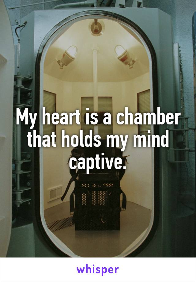 My heart is a chamber that holds my mind captive.