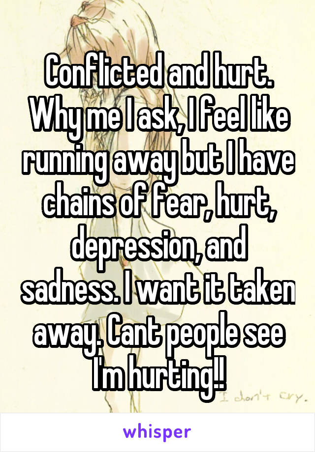 Conflicted and hurt. Why me I ask, I feel like running away but I have chains of fear, hurt, depression, and sadness. I want it taken away. Cant people see I'm hurting!!