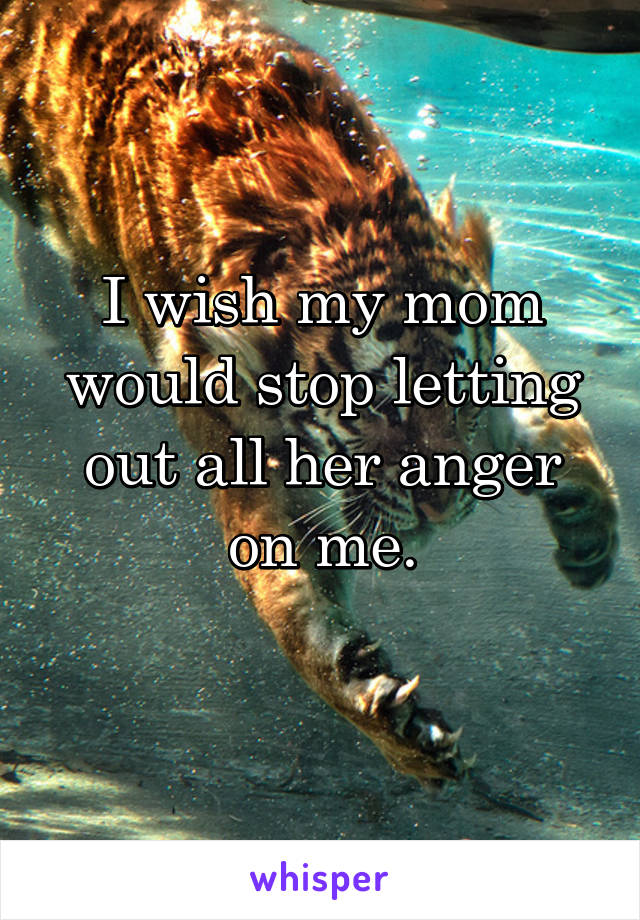 I wish my mom would stop letting out all her anger on me.
