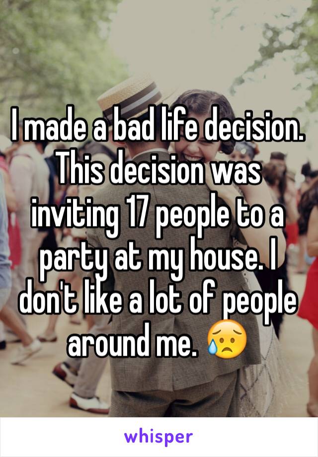 I made a bad life decision. This decision was inviting 17 people to a party at my house. I don't like a lot of people around me. 😥