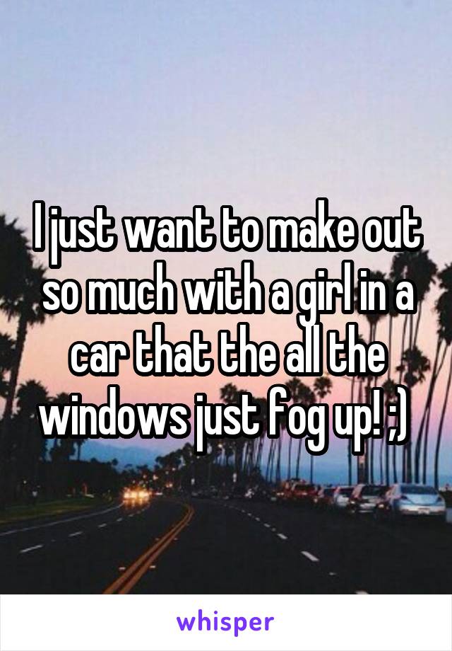 I just want to make out so much with a girl in a car that the all the windows just fog up! ;) 