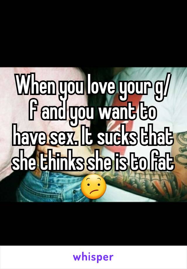 When you love your g/f and you want to have sex. It sucks that she thinks she is to fat 😕