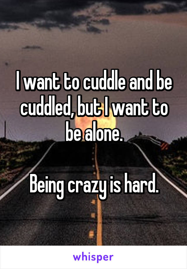 I want to cuddle and be cuddled, but I want to be alone.

Being crazy is hard.