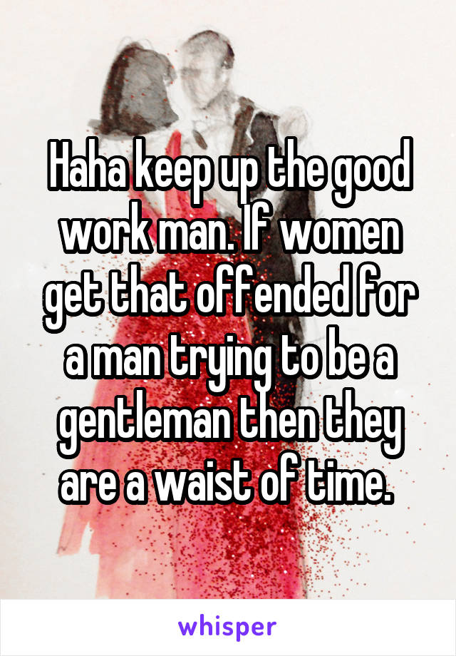 Haha keep up the good work man. If women get that offended for a man trying to be a gentleman then they are a waist of time. 