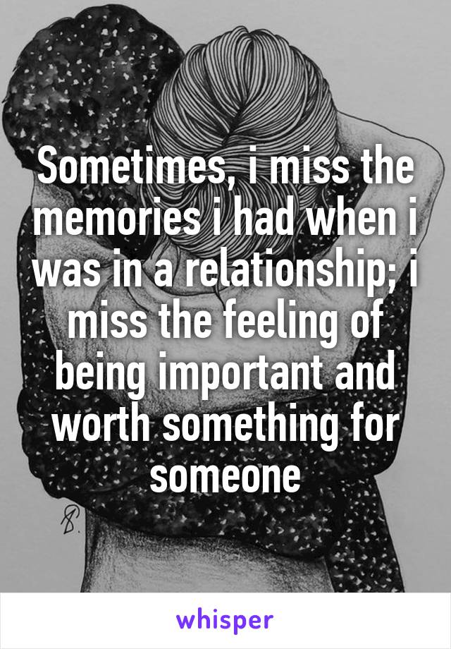 Sometimes, i miss the memories i had when i was in a relationship; i miss the feeling of being important and worth something for someone