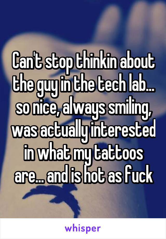 Can't stop thinkin about the guy in the tech lab... so nice, always smiling, was actually interested in what my tattoos are... and is hot as fuck