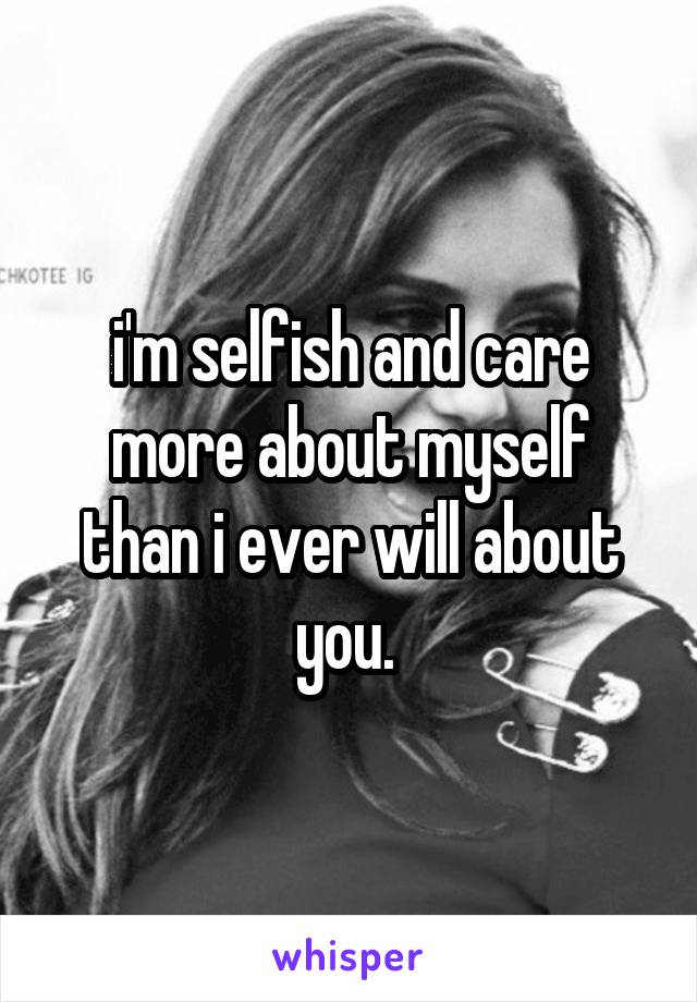 i'm selfish and care more about myself than i ever will about you. 