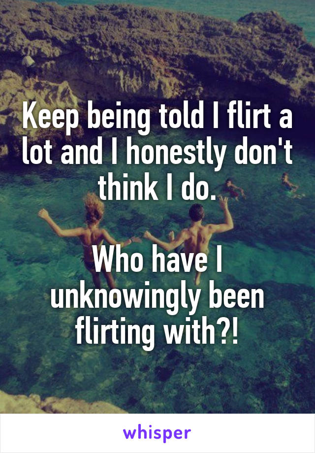 Keep being told I flirt a lot and I honestly don't think I do.

Who have I unknowingly been flirting with?!