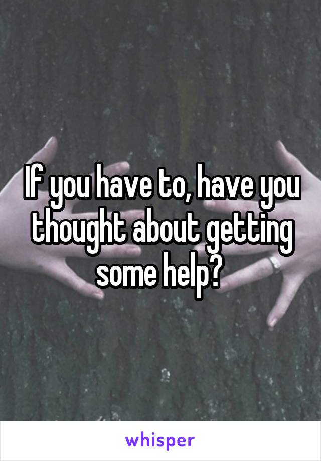 If you have to, have you thought about getting some help? 