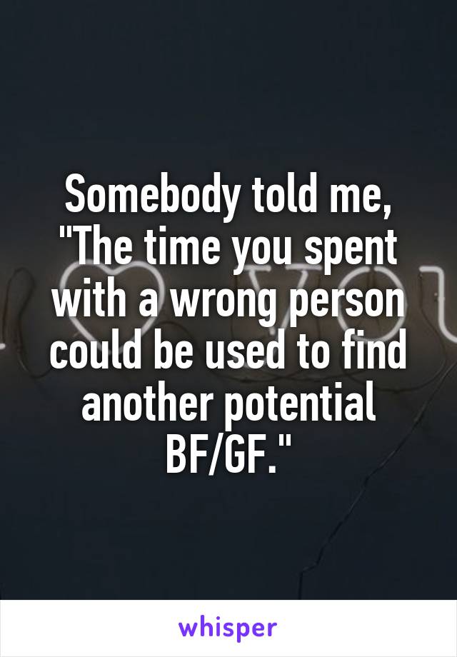Somebody told me, "The time you spent with a wrong person could be used to find another potential BF/GF."