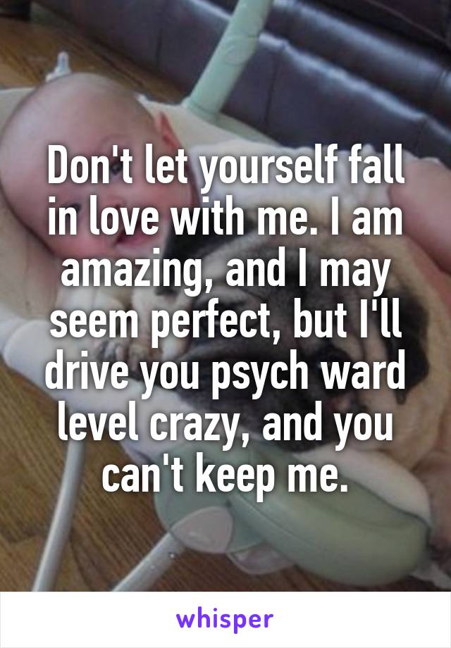 Don't let yourself fall in love with me. I am amazing, and I may seem perfect, but I'll drive you psych ward level crazy, and you can't keep me.