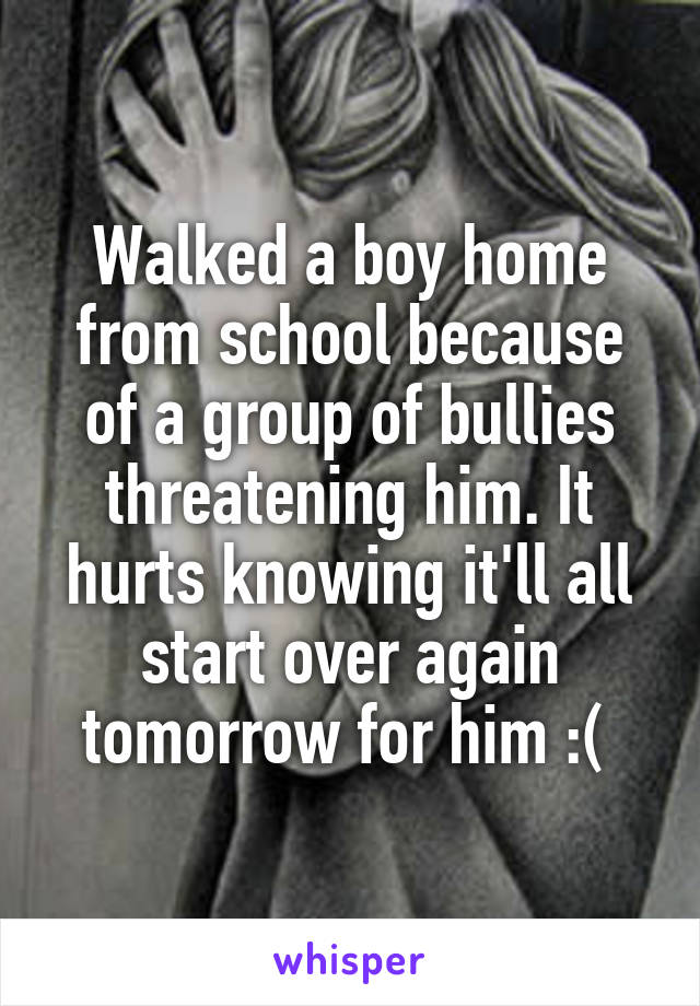 Walked a boy home from school because of a group of bullies threatening him. It hurts knowing it'll all start over again tomorrow for him :( 