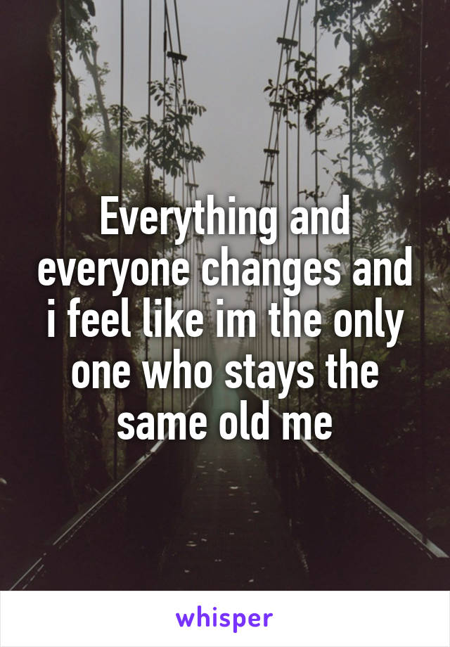 Everything and everyone changes and i feel like im the only one who stays the same old me