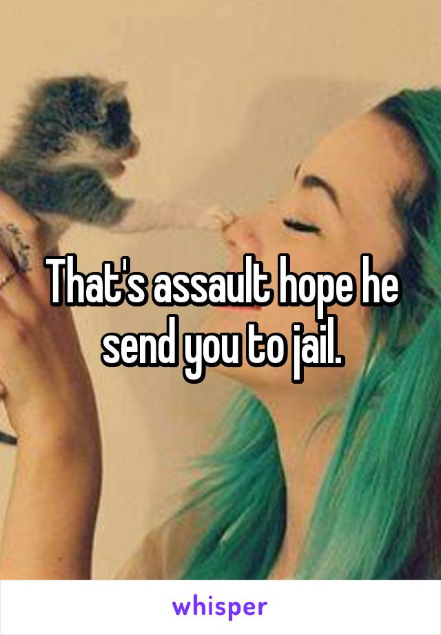 That's assault hope he send you to jail.