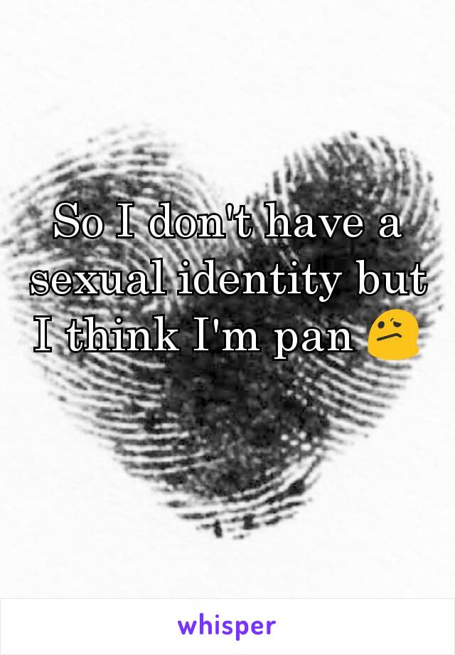 So I don't have a sexual identity but I think I'm pan 😕