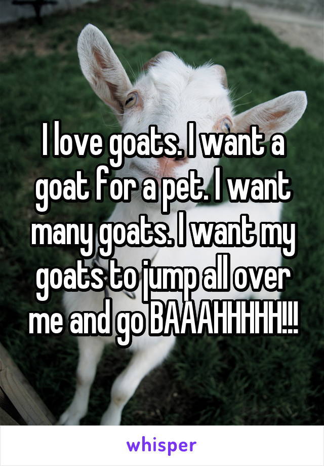 I love goats. I want a goat for a pet. I want many goats. I want my goats to jump all over me and go BAAAHHHHH!!!