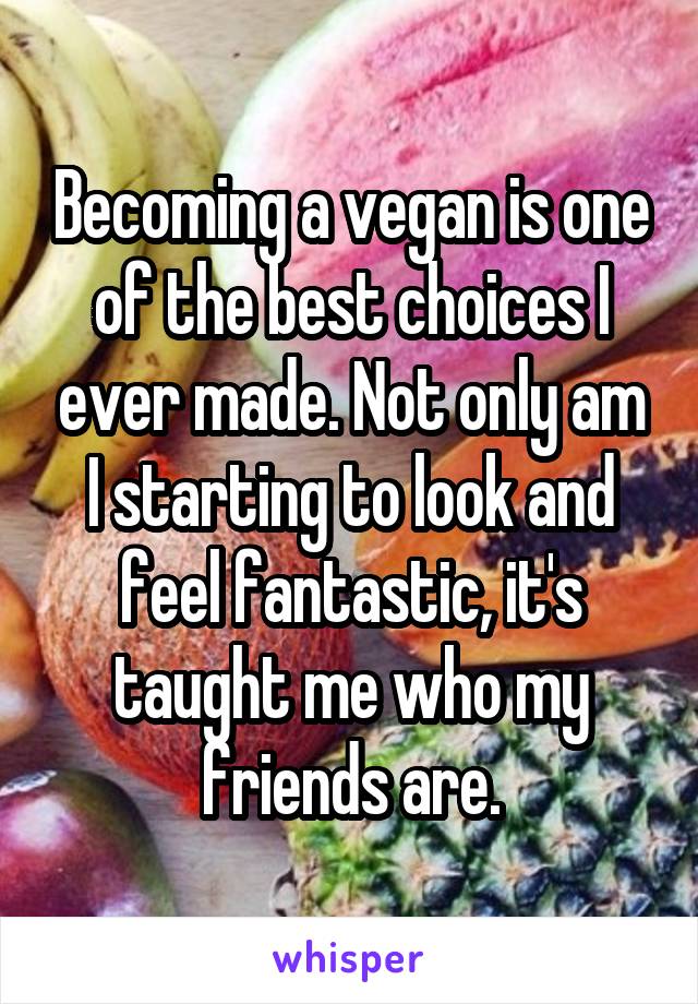 Becoming a vegan is one of the best choices I ever made. Not only am I starting to look and feel fantastic, it's taught me who my friends are.