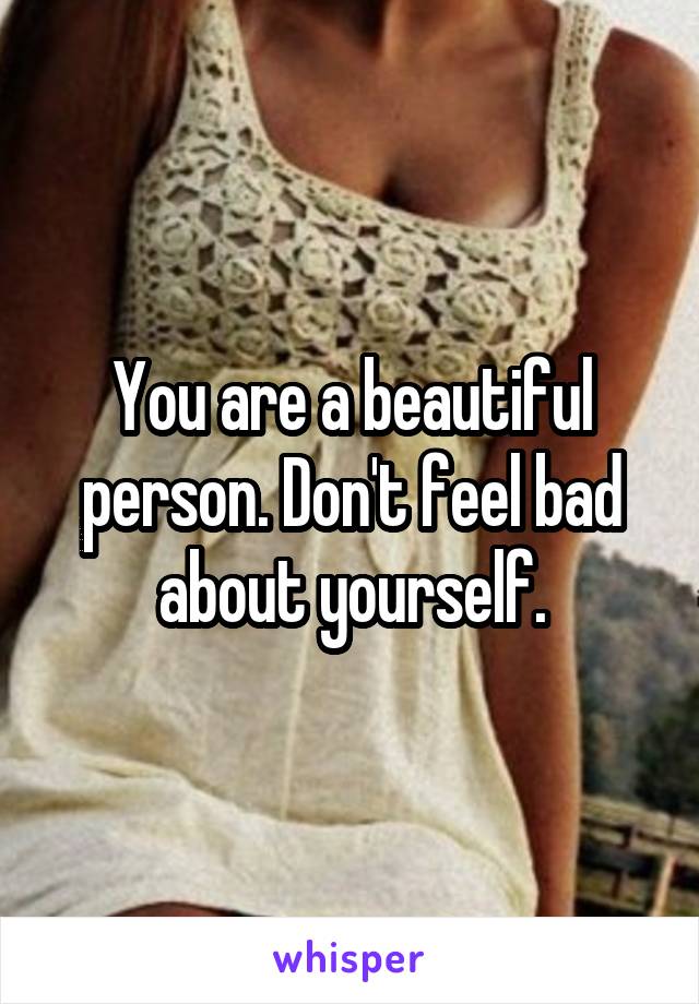 You are a beautiful person. Don't feel bad about yourself.