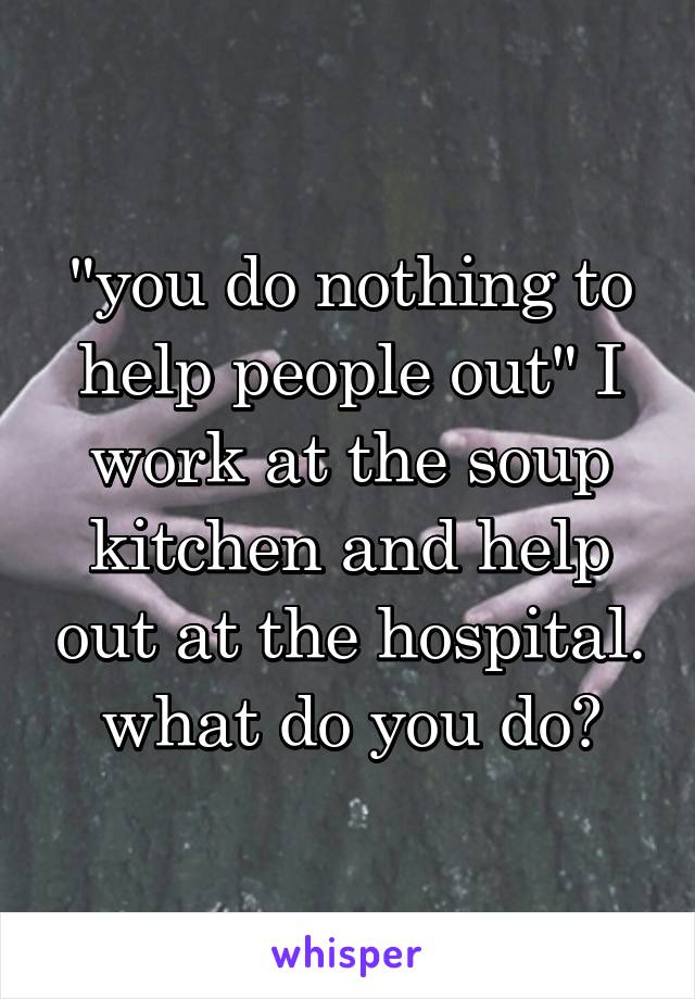 "you do nothing to help people out" I work at the soup kitchen and help out at the hospital. what do you do?