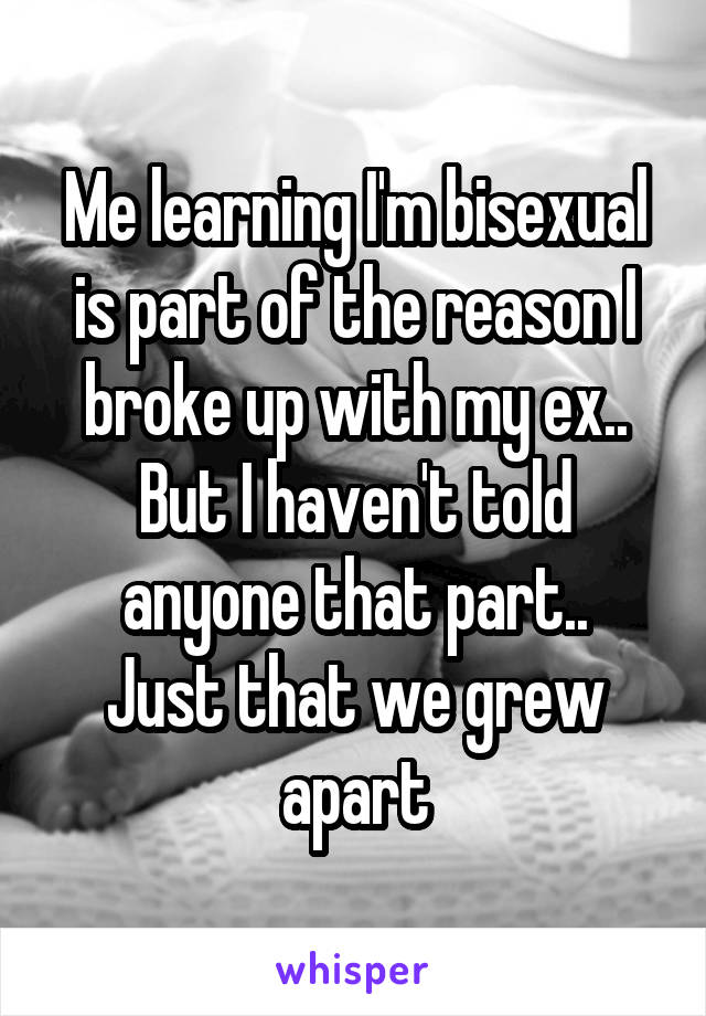 Me learning I'm bisexual is part of the reason I broke up with my ex..
But I haven't told anyone that part..
Just that we grew apart