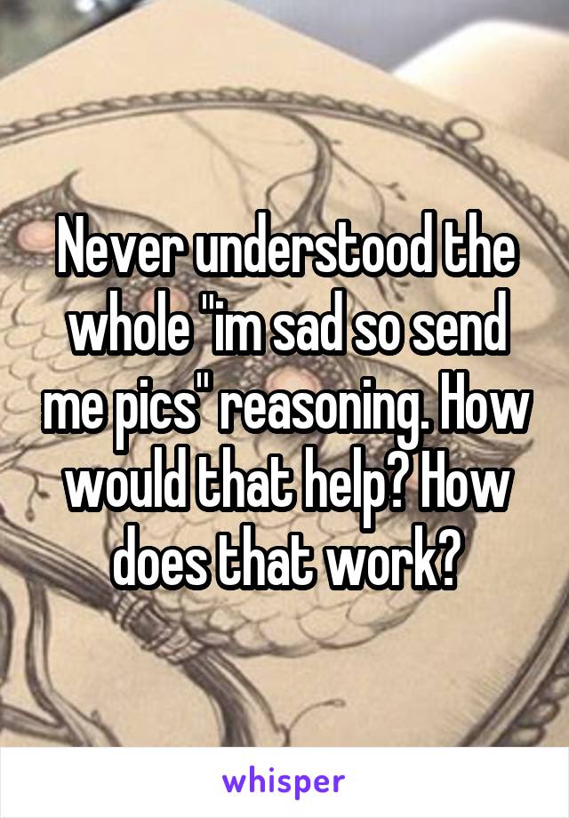 Never understood the whole "im sad so send me pics" reasoning. How would that help? How does that work?