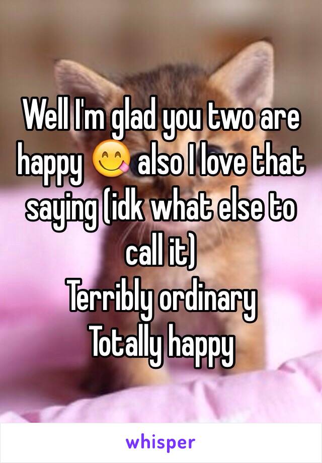 Well I'm glad you two are happy 😋 also I love that saying (idk what else to call it) 
Terribly ordinary 
Totally happy