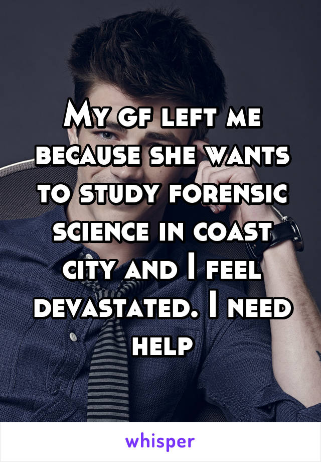 My gf left me because she wants to study forensic science in coast city and I feel devastated. I need help