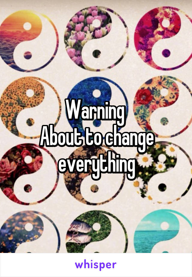 Warning 
About to change everything