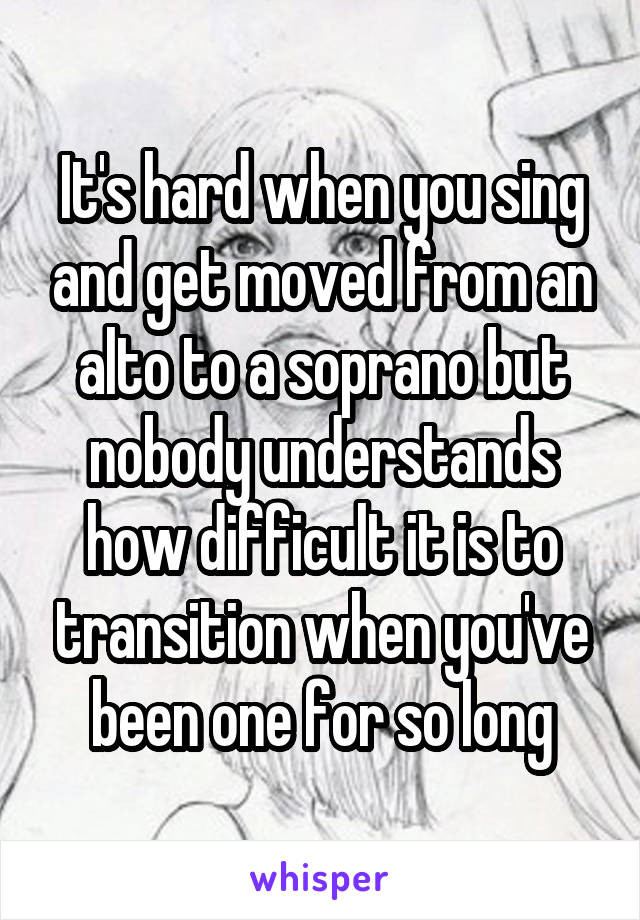 It's hard when you sing and get moved from an alto to a soprano but nobody understands how difficult it is to transition when you've been one for so long