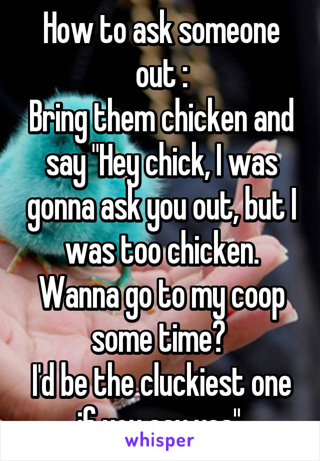 How to ask someone out :
Bring them chicken and say "Hey chick, I was gonna ask you out, but I was too chicken. Wanna go to my coop some time? 
I'd be the cluckiest one if you say yes" 