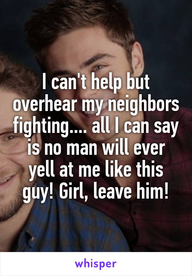 I can't help but overhear my neighbors fighting.... all I can say is no man will ever yell at me like this guy! Girl, leave him!