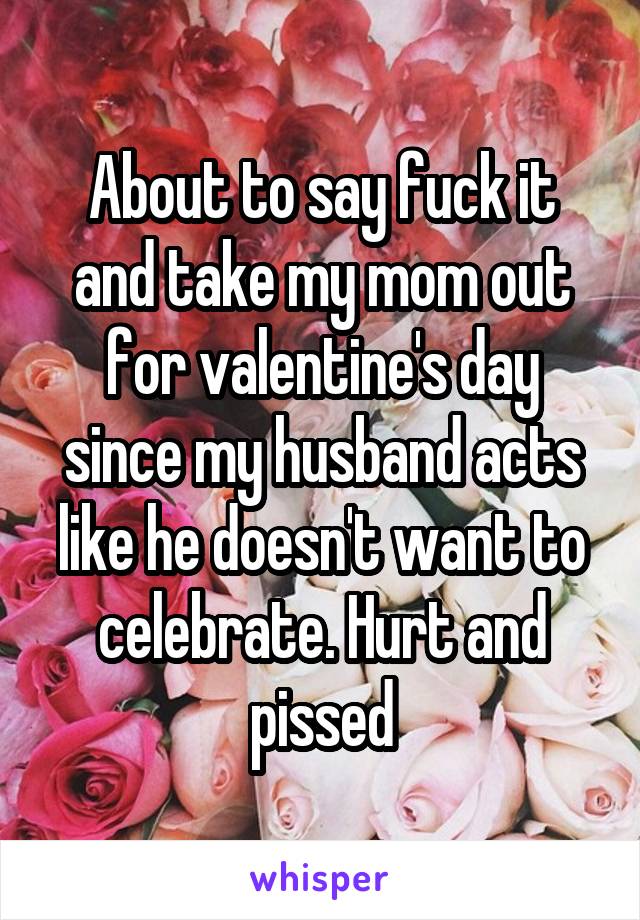 About to say fuck it and take my mom out for valentine's day since my husband acts like he doesn't want to celebrate. Hurt and pissed