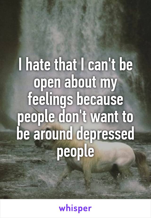 I hate that I can't be open about my feelings because people don't want to be around depressed people